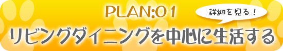 PLAN:01　リビングダイニングを中心に生活する